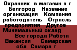 Охранник. в магазин в г. Белгород › Название организации ­ Компания-работодатель › Отрасль предприятия ­ Другое › Минимальный оклад ­ 11 000 - Все города Работа » Вакансии   . Самарская обл.,Самара г.